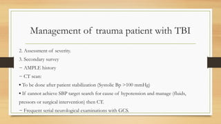 Management of trauma patient with TBI
2. Assessment of severity.
3. Secondary survey
− AMPLE history
− CT scan:
▪ To be done after patient stabilization (Systolic Bp >100 mmHg)
▪ If cannot achieve SBP target search for cause of hypotension and manage (fluids,
pressors or surgical intervention) then CT.
− Frequent serial neurological examinations with GCS.
 