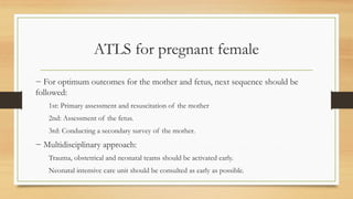 ATLS for pregnant female
− For optimum outcomes for the mother and fetus, next sequence should be
followed:
1st: Primary assessment and resuscitation of the mother
2nd: Assessment of the fetus.
3rd: Conducting a secondary survey of the mother.
− Multidisciplinary approach:
Trauma, obstetrical and neonatal teams should be activated early.
Neonatal intensive care unit should be consulted as early as possible.
 