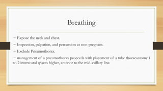 Breathing
− Expose the neck and chest.
− Inspection, palpation, and percussion as non-pregnant.
− Exclude Pneumothorax.
− management of a pneumothorax proceeds with placement of a tube thoracostomy 1
to 2 intercostal spaces higher, anterior to the mid-axillary line.
 