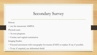 Secondary Survey
History
− use the mnemonic AMPLE.
Physical exam
− As non-pregnant.
− Uterine and vaginal examination
Imaging Studies
− Focused assessment with sonography for trauma (FAST) to replace X-ray if possible.
− X-ray: if required, use abdominal shield
 