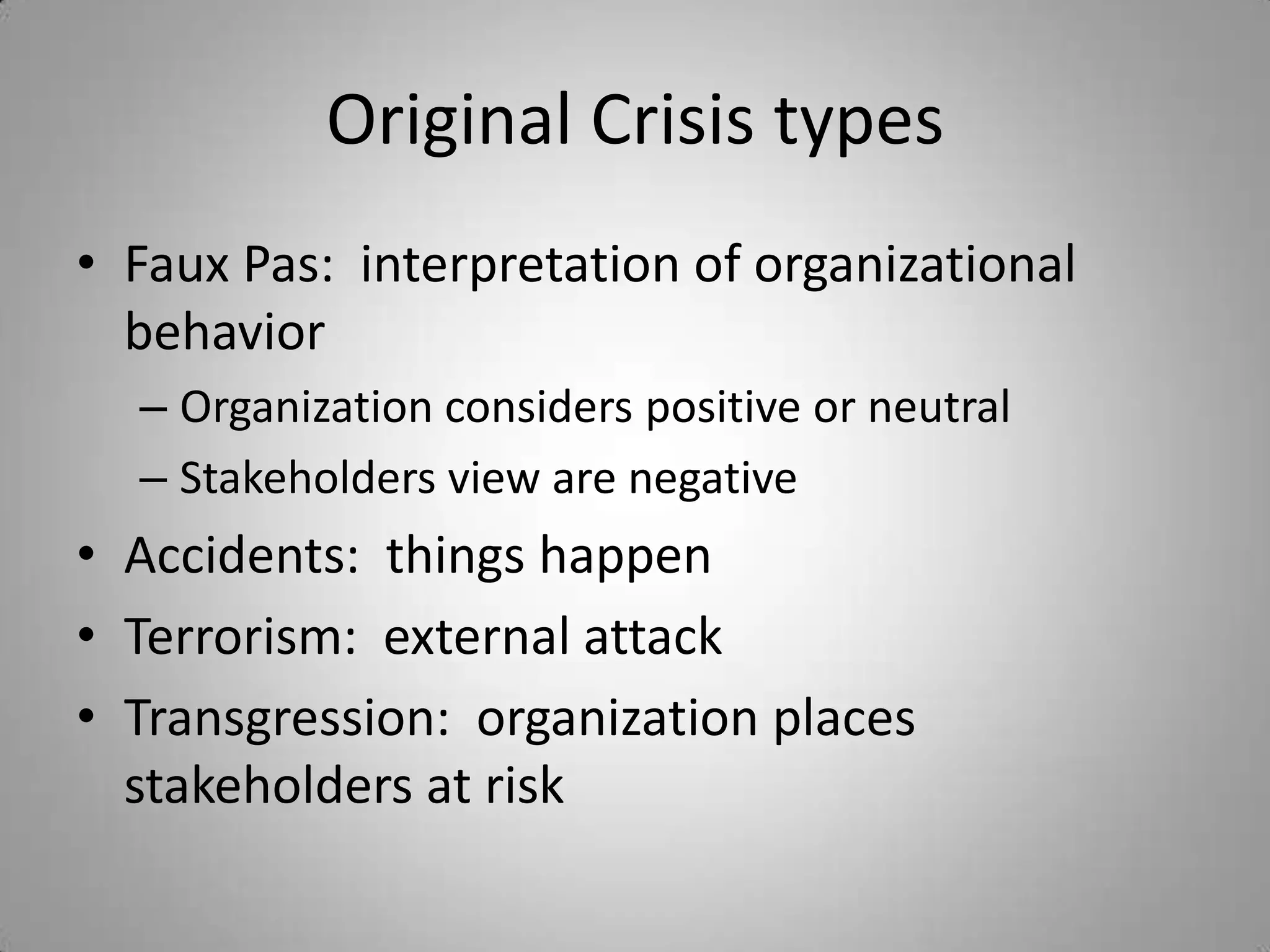 Original Crisis types
• Faux Pas: interpretation of organizational
  behavior
  – Organization considers positive or neutral
  – Stakeholders view are negative
• Accidents: things happen
• Terrorism: external attack
• Transgression: organization places
  stakeholders at risk
 