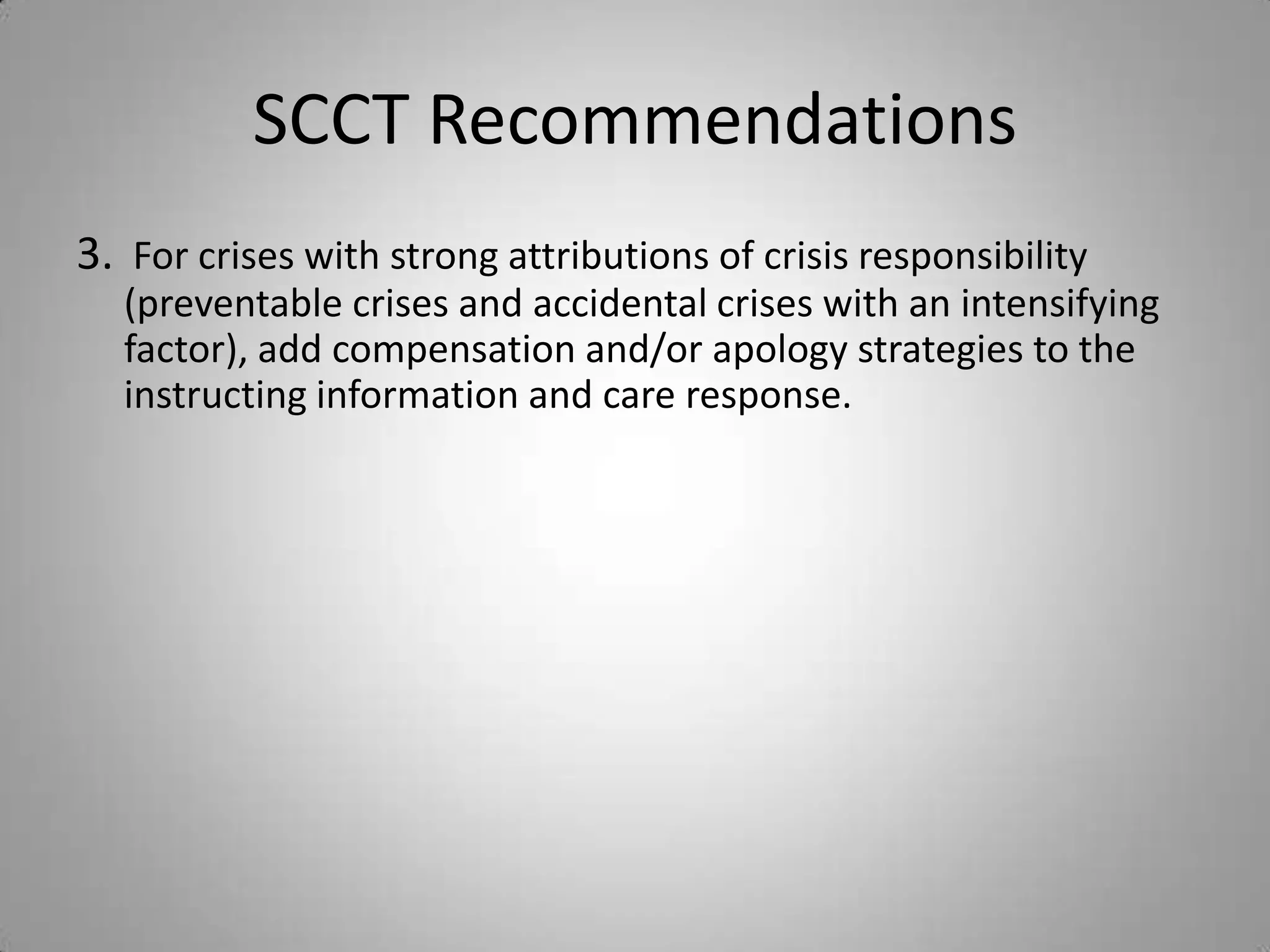 SCCT Recommendations
3. For crises with strong attributions of crisis responsibility
  (preventable crises and accidental crises with an intensifying
  factor), add compensation and/or apology strategies to the
  instructing information and care response.
 