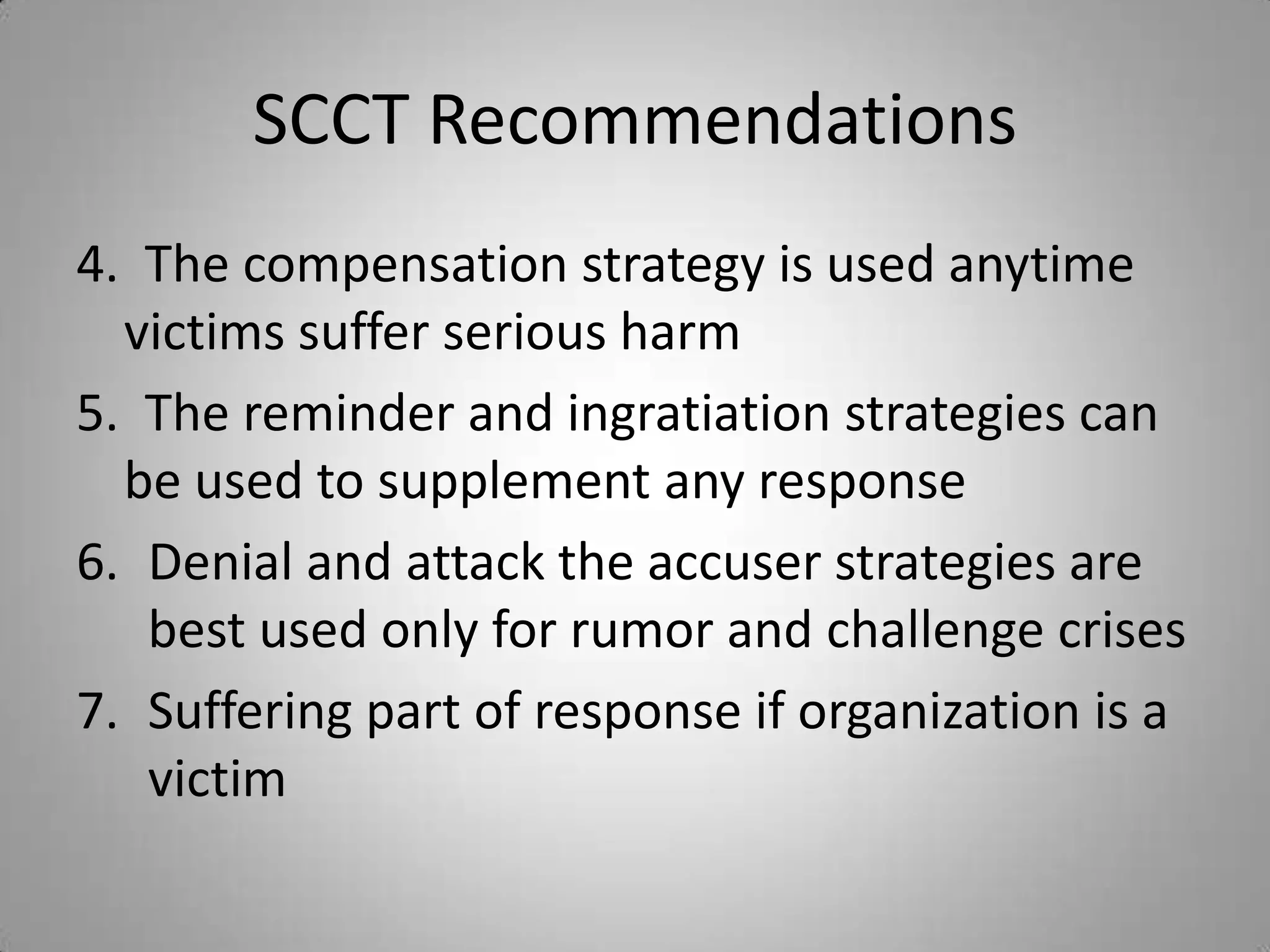 SCCT Recommendations
4. The compensation strategy is used anytime
  victims suffer serious harm
5. The reminder and ingratiation strategies can
  be used to supplement any response
6. Denial and attack the accuser strategies are
   best used only for rumor and challenge crises
7. Suffering part of response if organization is a
   victim
 