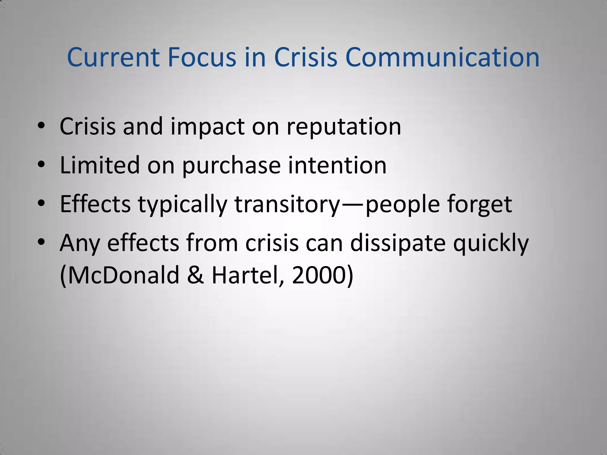 Current Focus in Crisis Communication

•   Crisis and impact on reputation
•   Limited on purchase intention
•   Effects typically transitory—people forget
•   Any effects from crisis can dissipate quickly
    (McDonald & Hartel, 2000)
 