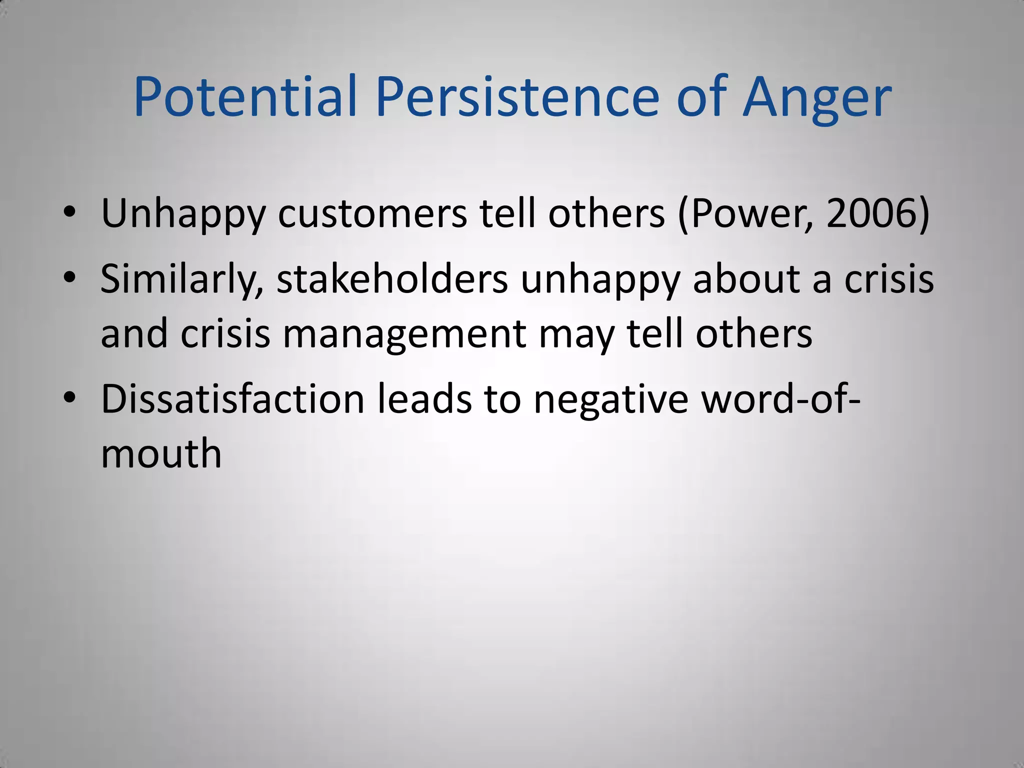 Potential Persistence of Anger
• Unhappy customers tell others (Power, 2006)
• Similarly, stakeholders unhappy about a crisis
  and crisis management may tell others
• Dissatisfaction leads to negative word-of-
  mouth
 