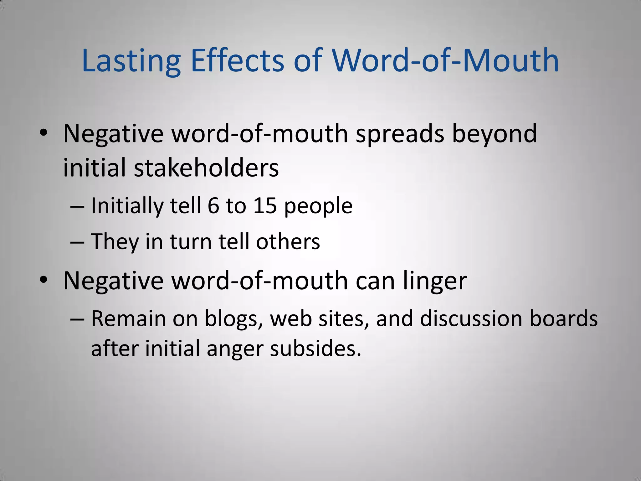 Lasting Effects of Word-of-Mouth
• Negative word-of-mouth spreads beyond
  initial stakeholders
  – Initially tell 6 to 15 people
  – They in turn tell others
• Negative word-of-mouth can linger
  – Remain on blogs, web sites, and discussion boards
    after initial anger subsides.
 