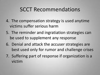 SCCT Recommendations
4. The compensation strategy is used anytime
  victims suffer serious harm
5. The reminder and ingratiation strategies can
  be used to supplement any response
6. Denial and attack the accuser strategies are
   best used only for rumor and challenge crises
7. Suffering part of response if organization is a
   victim
 