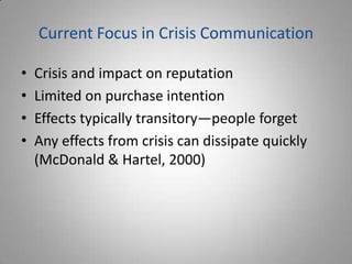 Current Focus in Crisis Communication

•   Crisis and impact on reputation
•   Limited on purchase intention
•   Effects typically transitory—people forget
•   Any effects from crisis can dissipate quickly
    (McDonald & Hartel, 2000)
 