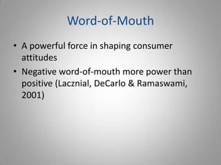 Word-of-Mouth
• A powerful force in shaping consumer
  attitudes
• Negative word-of-mouth more power than
  positive (Lacznial, DeCarlo & Ramaswami,
  2001)
 
