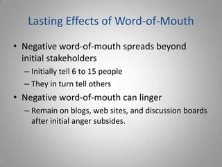 Lasting Effects of Word-of-Mouth
• Negative word-of-mouth spreads beyond
  initial stakeholders
  – Initially tell 6 to 15 people
  – They in turn tell others
• Negative word-of-mouth can linger
  – Remain on blogs, web sites, and discussion boards
    after initial anger subsides.
 