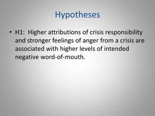 Hypotheses
• H1: Higher attributions of crisis responsibility
  and stronger feelings of anger from a crisis are
  associated with higher levels of intended
  negative word-of-mouth.
 