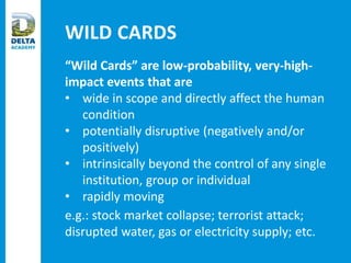 WILD CARDS
“Wild Cards” are low-probability, very-high-
impact events that are
• wide in scope and directly affect the human
condition
• potentially disruptive (negatively and/or
positively)
• intrinsically beyond the control of any single
institution, group or individual
• rapidly moving
e.g.: stock market collapse; terrorist attack;
disrupted water, gas or electricity supply; etc.
 