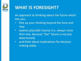 WHAT IS FORESIGHT?
An approach to thinking about the future which
lets you:
• free up your thinking beyond the here and
now
• explore plausible futures (i.e. always more
than one, because “the” future is not pre-
determined)
• and think about implications for decision
making today
 