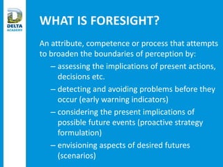WHAT IS FORESIGHT?
An attribute, competence or process that attempts
to broaden the boundaries of perception by:
– assessing the implications of present actions,
decisions etc.
– detecting and avoiding problems before they
occur (early warning indicators)
– considering the present implications of
possible future events (proactive strategy
formulation)
– envisioning aspects of desired futures
(scenarios)
 