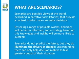 WHAT ARE SCENARIOS?
Scenarios are possible views of the world,
described in narrative form (stories) that provide
a context in which one can make decisions.
By seeing a range of possible worlds, decisions
will be better informed, and a strategy based on
this knowledge and insight will be more likely to
succeed.
Scenarios do not predict the future, but they do
illuminate the drivers of change: understanding
them can only help decision makers to take
greater control of their situation.
 