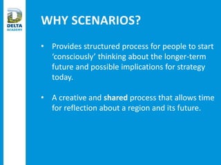 WHY SCENARIOS?
• Provides structured process for people to start
‘consciously’ thinking about the longer-term
future and possible implications for strategy
today.
• A creative and shared process that allows time
for reflection about a region and its future.
 