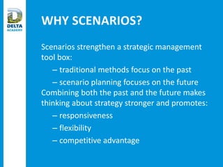 WHY SCENARIOS?
Scenarios strengthen a strategic management
tool box:
– traditional methods focus on the past
– scenario planning focuses on the future
Combining both the past and the future makes
thinking about strategy stronger and promotes:
– responsiveness
– flexibility
– competitive advantage
 