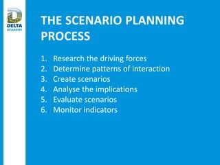 THE SCENARIO PLANNING
PROCESS
1. Research the driving forces
2. Determine patterns of interaction
3. Create scenarios
4. Analyse the implications
5. Evaluate scenarios
6. Monitor indicators
 