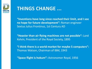 THINGS CHANGE ...
“Inventions have long since reached their limit, and I see
no hope for future development”: Roman engineer
Sextus Julius Frontinus, 1st Century AD
“Heavier than air flying machines are not possible”: Lord
Kelvin, President of the Royal Society, 1895
“I think there is a world market for maybe 5 computers”:
Thomas Watson, Chairman of IBM, 1943
“Space flight is hokum”: Astronomer Royal, 1956
 
