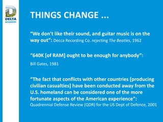 THINGS CHANGE ...
“We don’t like their sound, and guitar music is on the
way out”: Decca Recording Co. rejecting The Beatles, 1962
“640K [of RAM] ought to be enough for anybody”:
Bill Gates, 1981
“The fact that conflicts with other countries [producing
civilian casualties] have been conducted away from the
U.S. homeland can be considered one of the more
fortunate aspects of the American experience”:
Quadrennial Defense Review (QDR) for the US Dept of Defence, 2001
 