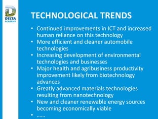 TECHNOLOGICAL TRENDS
• Continued improvements in ICT and increased
human reliance on this technology
• More efficient and cleaner automobile
technologies
• Increasing development of environmental
technologies and businesses
• Major health and agribusiness productivity
improvement likely from biotechnology
advances
• Greatly advanced materials technologies
resulting from nanotechnology
• New and cleaner renewable energy sources
becoming economically viable
• ……
 