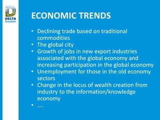 ECONOMIC TRENDS
• Declining trade based on traditional
commodities
• The global city
• Growth of jobs in new export industries
associated with the global economy and
increasing participation in the global economy
• Unemployment for those in the old economy
sectors
• Change in the locus of wealth creation from
industry to the information/knowledge
economy
• ….
 