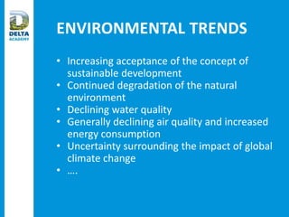 ENVIRONMENTAL TRENDS
• Increasing acceptance of the concept of
sustainable development
• Continued degradation of the natural
environment
• Declining water quality
• Generally declining air quality and increased
energy consumption
• Uncertainty surrounding the impact of global
climate change
• ….
 