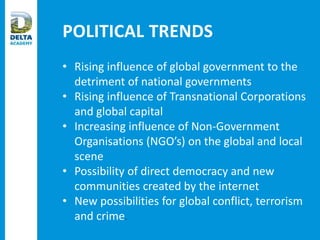 POLITICAL TRENDS
• Rising influence of global government to the
detriment of national governments
• Rising influence of Transnational Corporations
and global capital
• Increasing influence of Non-Government
Organisations (NGO’s) on the global and local
scene
• Possibility of direct democracy and new
communities created by the internet
• New possibilities for global conflict, terrorism
and crime.
 
