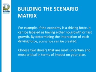 BUILDING THE SCENARIO
MATRIX
For example, if the economy is a driving force, it
can be labeled as having either no growth or fast
growth. By determining the interaction of each
driving force, scenarios can be created.
Choose two drivers that are most uncertain and
most critical in terms of impact on your plan.
Critical Uncertainty 1
 