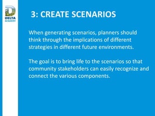 3: CREATE SCENARIOS
When generating scenarios, planners should
think through the implications of different
strategies in different future environments.
The goal is to bring life to the scenarios so that
community stakeholders can easily recognize and
connect the various components.
 