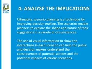 4: ANALYSE THE IMPLICATIONS
Ultimately, scenario planning is a technique for
improving decision making. The scenarios enable
planners to explore the shape and nature of their
suggestions in a variety of circumstances.
The use of visual information to show the
interactions in each scenario can help the public
and decision makers understand the
consequences of potential actions and the
potential impacts of various scenarios.
 