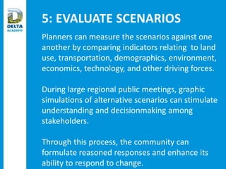 5: EVALUATE SCENARIOS
Planners can measure the scenarios against one
another by comparing indicators relating to land
use, transportation, demographics, environment,
economics, technology, and other driving forces.
During large regional public meetings, graphic
simulations of alternative scenarios can stimulate
understanding and decisionmaking among
stakeholders.
Through this process, the community can
formulate reasoned responses and enhance its
ability to respond to change.
 