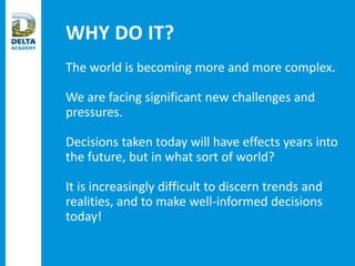 WHY DO IT?
The world is becoming more and more complex.
We are facing significant new challenges and
pressures.
Decisions taken today will have effects years into
the future, but in what sort of world?
It is increasingly difficult to discern trends and
realities, and to make well-informed decisions
today!
 