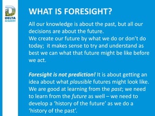 WHAT IS FORESIGHT?
All our knowledge is about the past, but all our
decisions are about the future.
We create our future by what we do or don’t do
today; it makes sense to try and understand as
best we can what that future might be like before
we act.
Foresight is not prediction! It is about getting an
idea about what plausible futures might look like.
We are good at learning from the past; we need
to learn from the future as well – we need to
develop a ‘history of the future’ as we do a
‘history of the past’.
 