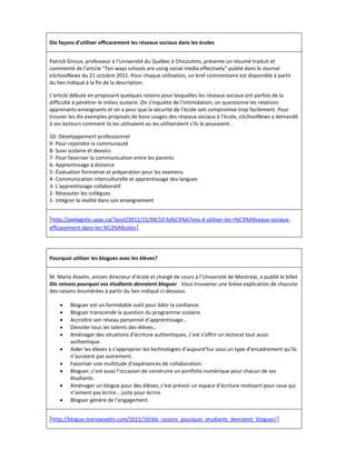 Dix façons d'utiliser efficacement les réseaux sociaux dans les écoles


Patrick Giroux, professeur à l’Université du Québec à Chicoutimi, présente un résumé traduit et
commenté de l'article "Ten ways schools are using social media effectively" publié dans le Journal
eSchoolNews du 21 octobre 2011. Pour chaque utilisation, un bref commentaire est disponible à partir
du lien indiqué à la fin de la description.

L'article débute en proposant quelques raisons pour lesquelles les réseaux sociaux ont parfois de la
difficulté à pénétrer le milieu scolaire. On s'inquiète de l'intimidation, on questionne les relations
apprenants-enseignants et on a peur que la sécurité de l'école soit compromise trop facilement. Pour
trouver les dix exemples proposés de bons usages des réseaux sociaux à l'école, eSchoolNews a demandé
à ses lecteurs comment ils les utilisaient ou les utiliseraient s'ils le pouvaient...

10- Développement professionnel
9- Pour rejoindre la communauté
8- Suivi scolaire et devoirs
7- Pour favoriser la communication entre les parents
6- Apprentissage à distance
5- Évaluation formative et préparation pour les examens
4- Communication interculturelle et apprentissage des langues
3- L'apprentissage collaboratif
2- Réseauter les collègues
1- Intégrer la réalité dans son enseignement


[http://pedagotic.uqac.ca/?post/2011/11/04/10-fa%C3%A7ons-d-utiliser-les-r%C3%A9seaux-sociaux-
efficacement-dans-les-%C3%A9coles]




Pourquoi utiliser les blogues avec les élèves?


M. Mario Asselin, ancien directeur d’école et chargé de cours à l’Université de Montréal, a publié le billet
Dix raisons pourquoi vos étudiants devraient bloguer. Vous trouverez une brève explication de chacune
des raisons énumérées à partir du lien indiqué ci-dessous.

        Bloguer est un formidable outil pour bâtir la confiance.
        Bloguer transcende la question du programme scolaire.
        Accroître son réseau personnel d’apprentissage…
        Dévoiler tous les talents des élèves…
        Aménager des situations d’écriture authentiques, c’est s’offrir un lectorat tout aussi
         authentique.
        Aider les élèves à s’approprier les technologies d’aujourd’hui sous un type d’encadrement qu’ils
         n’auraient pas autrement.
        Favoriser une multitude d’expériences de collaboration.
        Bloguer, c’est aussi l’occasion de construire un portfolio numérique pour chacun de ses
         étudiants.
        Aménager un blogue pour des élèves, c’est prévoir un espace d’écriture motivant pour ceux qui
         n’aiment pas écrire… juste pour écrire.
        Bloguer génère de l’engagement.


[http://blogue.marioasselin.com/2011/10/dix_raisons_pourquoi_etudiants_devraient_bloguer/ ]
 