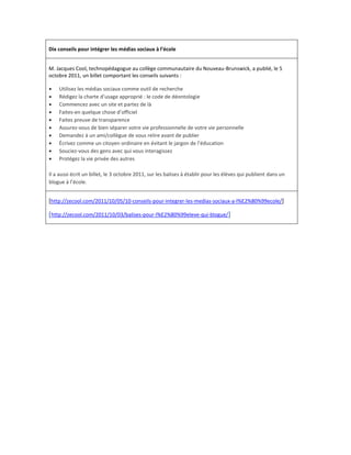 Dix conseils pour intégrer les médias sociaux à l’école


M. Jacques Cool, technopédagogue au collège communautaire du Nouveau-Brunswick, a publié, le 5
octobre 2011, un billet comportant les conseils suivants :

   Utilisez les médias sociaux comme outil de recherche
   Rédigez la charte d’usage approprié : le code de déontologie
   Commencez avec un site et partez de là
   Faites-en quelque chose d’officiel
   Faites preuve de transparence
   Assurez-vous de bien séparer votre vie professionnelle de votre vie personnelle
   Demandez à un ami/collègue de vous relire avant de publier
   Écrivez comme un citoyen ordinaire en évitant le jargon de l’éducation
   Souciez-vous des gens avec qui vous interagissez
   Protégez la vie privée des autres

Il a aussi écrit un billet, le 3 octobre 2011, sur les balises à établir pour les élèves qui publient dans un
blogue à l’école.


[http://zecool.com/2011/10/05/10-conseils-pour-integrer-les-medias-sociaux-a-l%E2%80%99ecole/]

[http://zecool.com/2011/10/03/balises-pour-l%E2%80%99eleve-qui-blogue/]
 