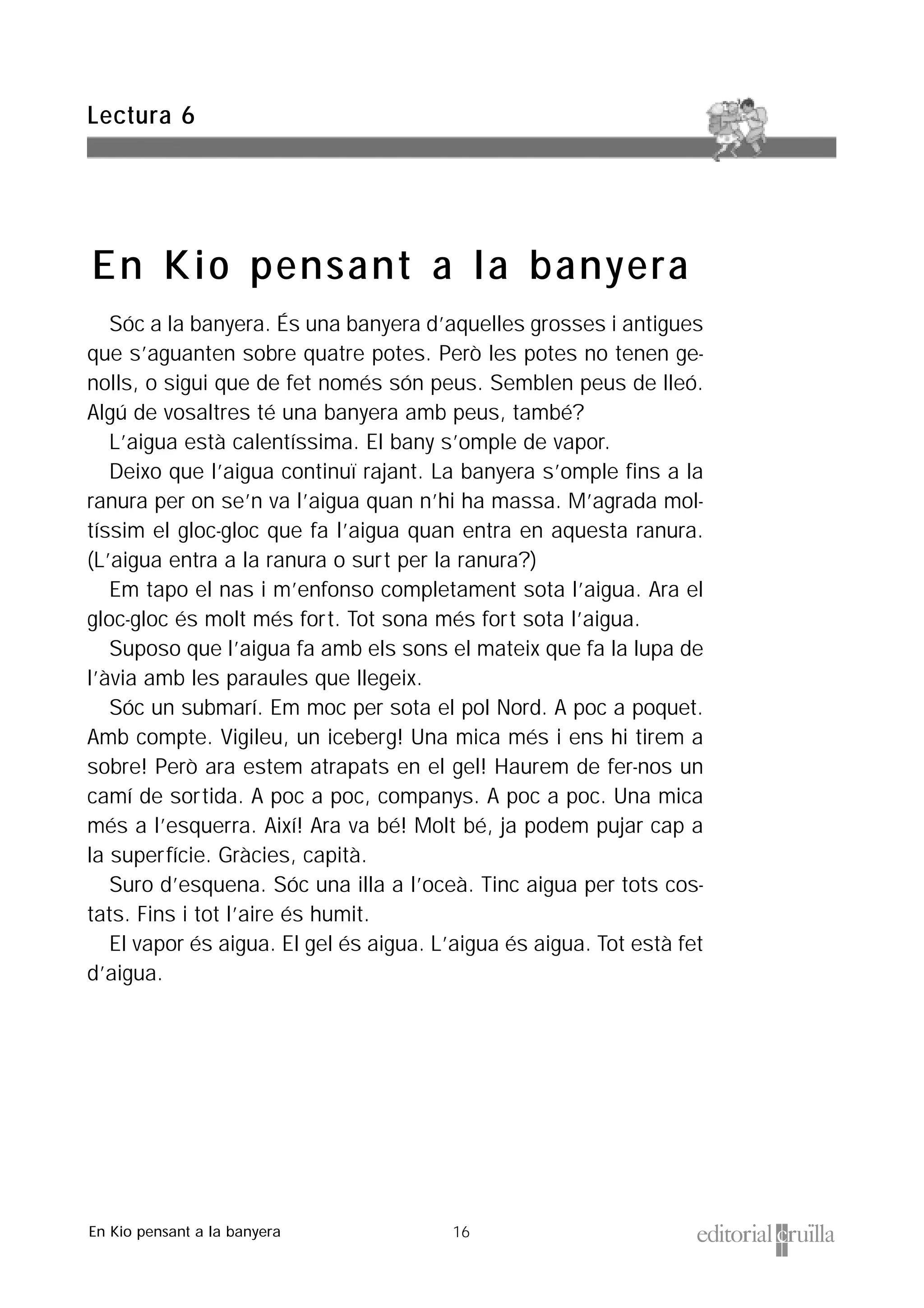 16
Sóc a la banyera. És una banyera d’aquelles grosses i antigues
que s’aguanten sobre quatre potes. Però les potes no tenen ge-
nolls, o sigui que de fet només són peus. Semblen peus de lleó.
Algú de vosaltres té una banyera amb peus, també?
L’aigua està calentíssima. El bany s’omple de vapor.
Deixo que l’aigua continuï rajant. La banyera s’omple fins a la
ranura per on se’n va l’aigua quan n’hi ha massa. M’agrada mol-
tíssim el gloc-gloc que fa l’aigua quan entra en aquesta ranura.
(L’aigua entra a la ranura o surt per la ranura?)
Em tapo el nas i m’enfonso completament sota l’aigua. Ara el
gloc-gloc és molt més fort. Tot sona més fort sota l’aigua.
Suposo que l’aigua fa amb els sons el mateix que fa la lupa de
l’àvia amb les paraules que llegeix.
Sóc un submarí. Em moc per sota el pol Nord. A poc a poquet.
Amb compte. Vigileu, un iceberg! Una mica més i ens hi tirem a
sobre! Però ara estem atrapats en el gel! Haurem de fer-nos un
camí de sortida. A poc a poc, companys. A poc a poc. Una mica
més a l’esquerra. Així! Ara va bé! Molt bé, ja podem pujar cap a
la superfície. Gràcies, capità.
Suro d’esquena. Sóc una illa a l’oceà. Tinc aigua per tots cos-
tats. Fins i tot l’aire és humit.
El vapor és aigua. El gel és aigua. L’aigua és aigua. Tot està fet
d’aigua.
Lectura 6
En Kio pensant a la banyera
En Kio pensant a la banyera
 