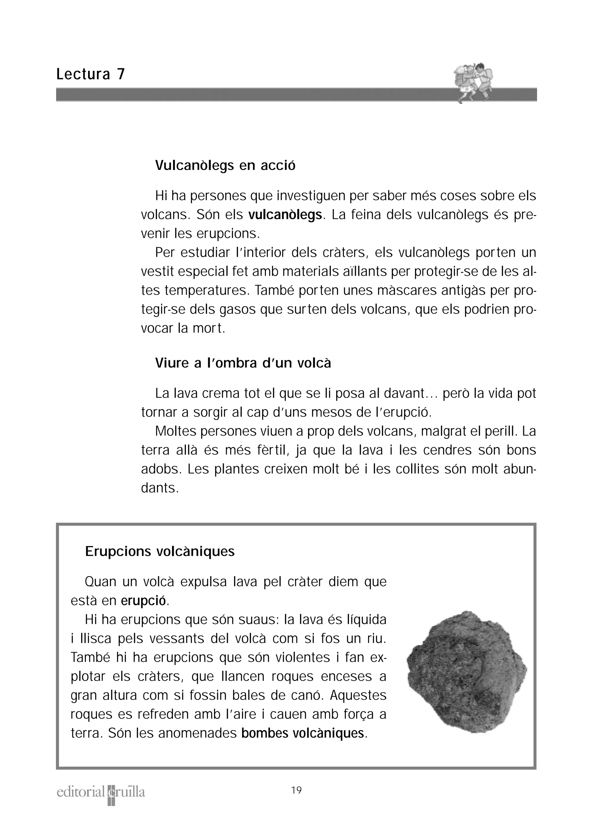Vulcanòlegs en acció
Hi ha persones que investiguen per saber més coses sobre els
volcans. Són els vulcanòlegs. La feina dels vulcanòlegs és pre-
venir les erupcions.
Per estudiar l’interior dels cràters, els vulcanòlegs porten un
vestit especial fet amb materials aïllants per protegir-se de les al-
tes temperatures. També porten unes màscares antigàs per pro-
tegir-se dels gasos que surten dels volcans, que els podrien pro-
vocar la mort.
Viure a l’ombra d’un volcà
La lava crema tot el que se li posa al davant… però la vida pot
tornar a sorgir al cap d’uns mesos de l’erupció.
Moltes persones viuen a prop dels volcans, malgrat el perill. La
terra allà és més fèrtil, ja que la lava i les cendres són bons
adobs. Les plantes creixen molt bé i les collites són molt abun-
dants.
Lectura 7
19
Erupcions volcàniques
Quan un volcà expulsa lava pel cràter diem que
està en erupció.
Hi ha erupcions que són suaus: la lava és líquida
i llisca pels vessants del volcà com si fos un riu.
També hi ha erupcions que són violentes i fan ex-
plotar els cràters, que llancen roques enceses a
gran altura com si fossin bales de canó. Aquestes
roques es refreden amb l’aire i cauen amb força a
terra. Són les anomenades bombes volcàniques.
 