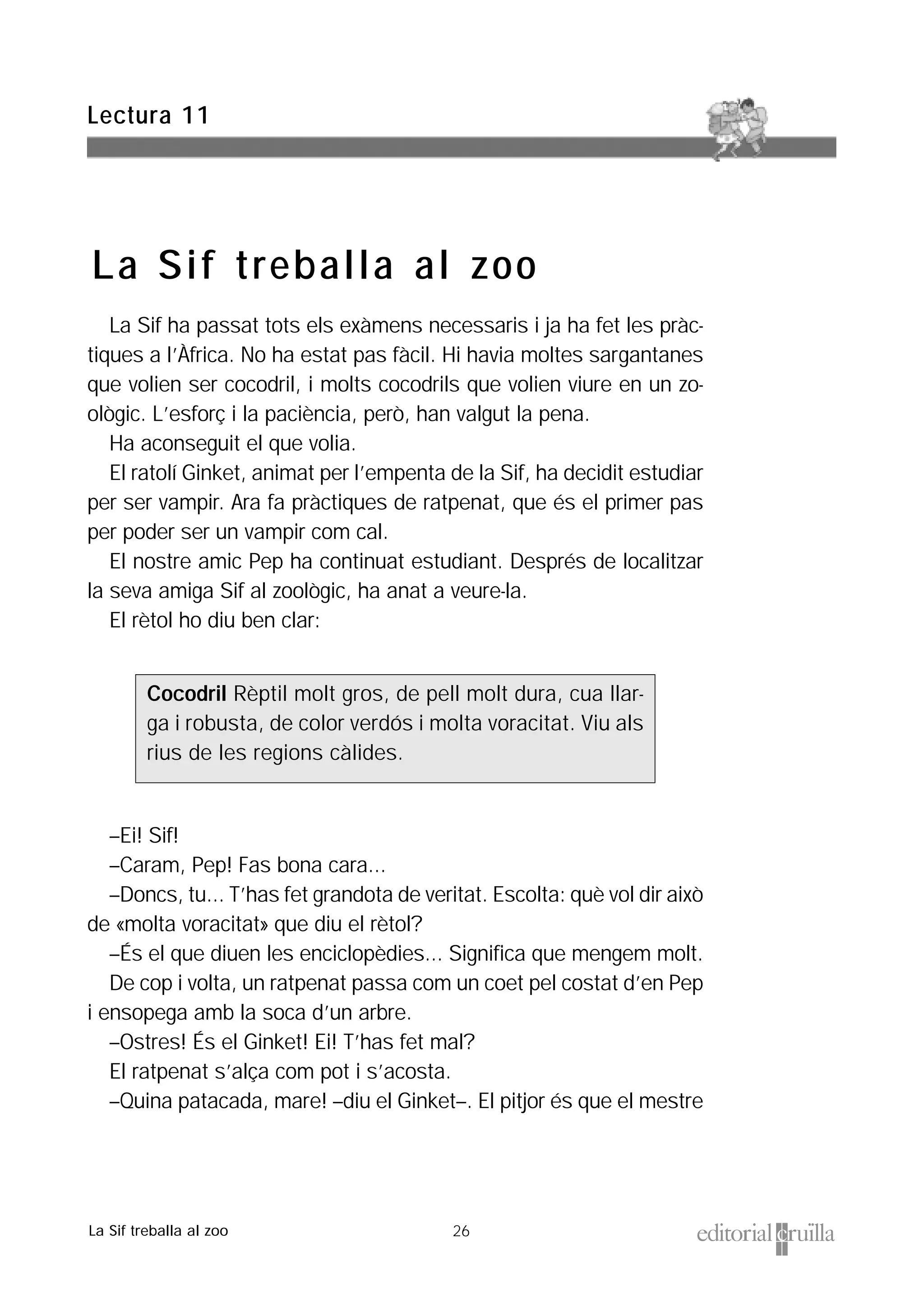 26
La Sif ha passat tots els exàmens necessaris i ja ha fet les pràc-
tiques a l’Àfrica. No ha estat pas fàcil. Hi havia moltes sargantanes
que volien ser cocodril, i molts cocodrils que volien viure en un zo-
ològic. L’esforç i la paciència, però, han valgut la pena.
Ha aconseguit el que volia.
El ratolí Ginket, animat per l’empenta de la Sif, ha decidit estudiar
per ser vampir. Ara fa pràctiques de ratpenat, que és el primer pas
per poder ser un vampir com cal.
El nostre amic Pep ha continuat estudiant. Després de localitzar
la seva amiga Sif al zoològic, ha anat a veure-la.
El rètol ho diu ben clar:
–Ei! Sif!
–Caram, Pep! Fas bona cara...
–Doncs, tu... T’has fet grandota de veritat. Escolta: què vol dir això
de «molta voracitat» que diu el rètol?
–És el que diuen les enciclopèdies... Significa que mengem molt.
De cop i volta, un ratpenat passa com un coet pel costat d’en Pep
i ensopega amb la soca d’un arbre.
–Ostres! És el Ginket! Ei! T’has fet mal?
El ratpenat s’alça com pot i s’acosta.
–Quina patacada, mare! –diu el Ginket–. El pitjor és que el mestre
Cocodril Rèptil molt gros, de pell molt dura, cua llar-
ga i robusta, de color verdós i molta voracitat. Viu als
rius de les regions càlides.
Lectura 11
La Sif treballa al zoo
La Sif treballa al zoo
 
