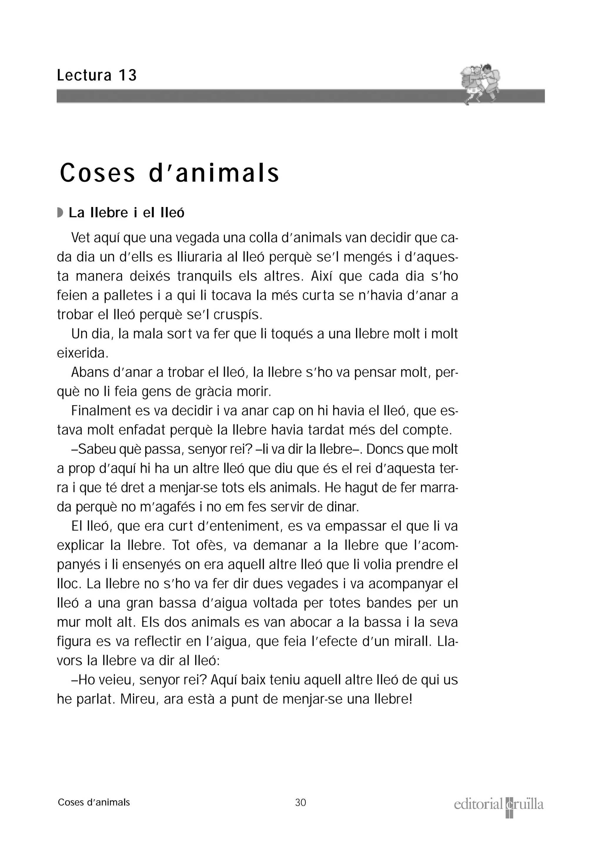 30
◗ La llebre i el lleó
Vet aquí que una vegada una colla d’animals van decidir que ca-
da dia un d’ells es lliuraria al lleó perquè se’l mengés i d’aques-
ta manera deixés tranquils els altres. Així que cada dia s’ho
feien a palletes i a qui li tocava la més curta se n’havia d’anar a
trobar el lleó perquè se’l cruspís.
Un dia, la mala sort va fer que li toqués a una llebre molt i molt
eixerida.
Abans d’anar a trobar el lleó, la llebre s’ho va pensar molt, per-
què no li feia gens de gràcia morir.
Finalment es va decidir i va anar cap on hi havia el lleó, que es-
tava molt enfadat perquè la llebre havia tardat més del compte.
–Sabeu què passa, senyor rei? –li va dir la llebre–. Doncs que molt
a prop d’aquí hi ha un altre lleó que diu que és el rei d’aquesta ter-
ra i que té dret a menjar-se tots els animals. He hagut de fer marra-
da perquè no m’agafés i no em fes servir de dinar.
El lleó, que era curt d’enteniment, es va empassar el que li va
explicar la llebre. Tot ofès, va demanar a la llebre que l’acom-
panyés i li ensenyés on era aquell altre lleó que li volia prendre el
lloc. La llebre no s’ho va fer dir dues vegades i va acompanyar el
lleó a una gran bassa d’aigua voltada per totes bandes per un
mur molt alt. Els dos animals es van abocar a la bassa i la seva
figura es va reflectir en l’aigua, que feia l’efecte d’un mirall. Lla-
vors la llebre va dir al lleó:
–Ho veieu, senyor rei? Aquí baix teniu aquell altre lleó de qui us
he parlat. Mireu, ara està a punt de menjar-se una llebre!
Lectura 13
Coses d’animals
Coses d’animals
 