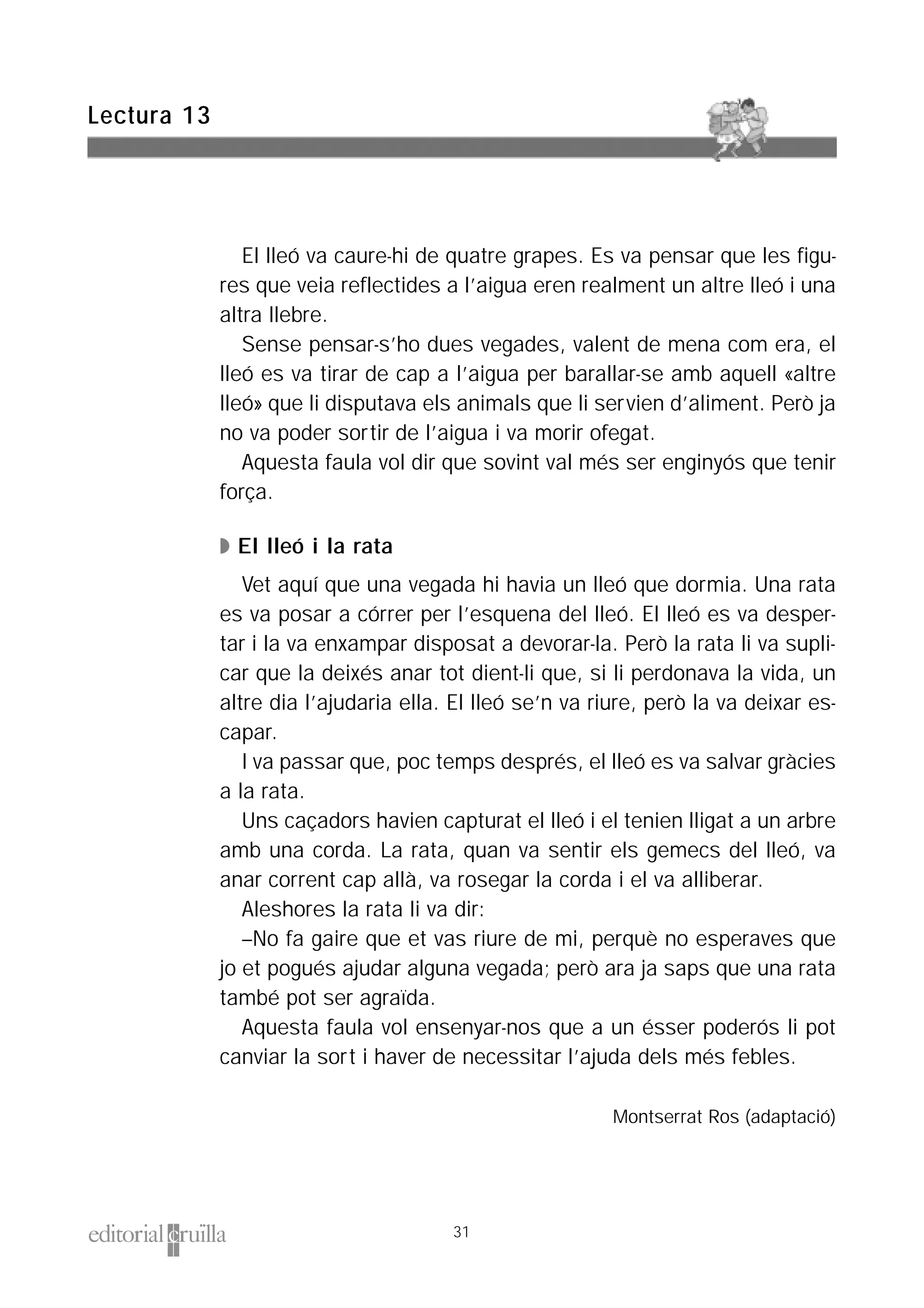El lleó va caure-hi de quatre grapes. Es va pensar que les figu-
res que veia reflectides a l’aigua eren realment un altre lleó i una
altra llebre.
Sense pensar-s’ho dues vegades, valent de mena com era, el
lleó es va tirar de cap a l’aigua per barallar-se amb aquell «altre
lleó» que li disputava els animals que li servien d’aliment. Però ja
no va poder sortir de l’aigua i va morir ofegat.
Aquesta faula vol dir que sovint val més ser enginyós que tenir
força.
◗ El lleó i la rata
Vet aquí que una vegada hi havia un lleó que dormia. Una rata
es va posar a córrer per l’esquena del lleó. El lleó es va desper-
tar i la va enxampar disposat a devorar-la. Però la rata li va supli-
car que la deixés anar tot dient-li que, si li perdonava la vida, un
altre dia l’ajudaria ella. El lleó se’n va riure, però la va deixar es-
capar.
I va passar que, poc temps després, el lleó es va salvar gràcies
a la rata.
Uns caçadors havien capturat el lleó i el tenien lligat a un arbre
amb una corda. La rata, quan va sentir els gemecs del lleó, va
anar corrent cap allà, va rosegar la corda i el va alliberar.
Aleshores la rata li va dir:
–No fa gaire que et vas riure de mi, perquè no esperaves que
jo et pogués ajudar alguna vegada; però ara ja saps que una rata
també pot ser agraïda.
Aquesta faula vol ensenyar-nos que a un ésser poderós li pot
canviar la sort i haver de necessitar l’ajuda dels més febles.
Montserrat Ros (adaptació)
Lectura 13
31
 