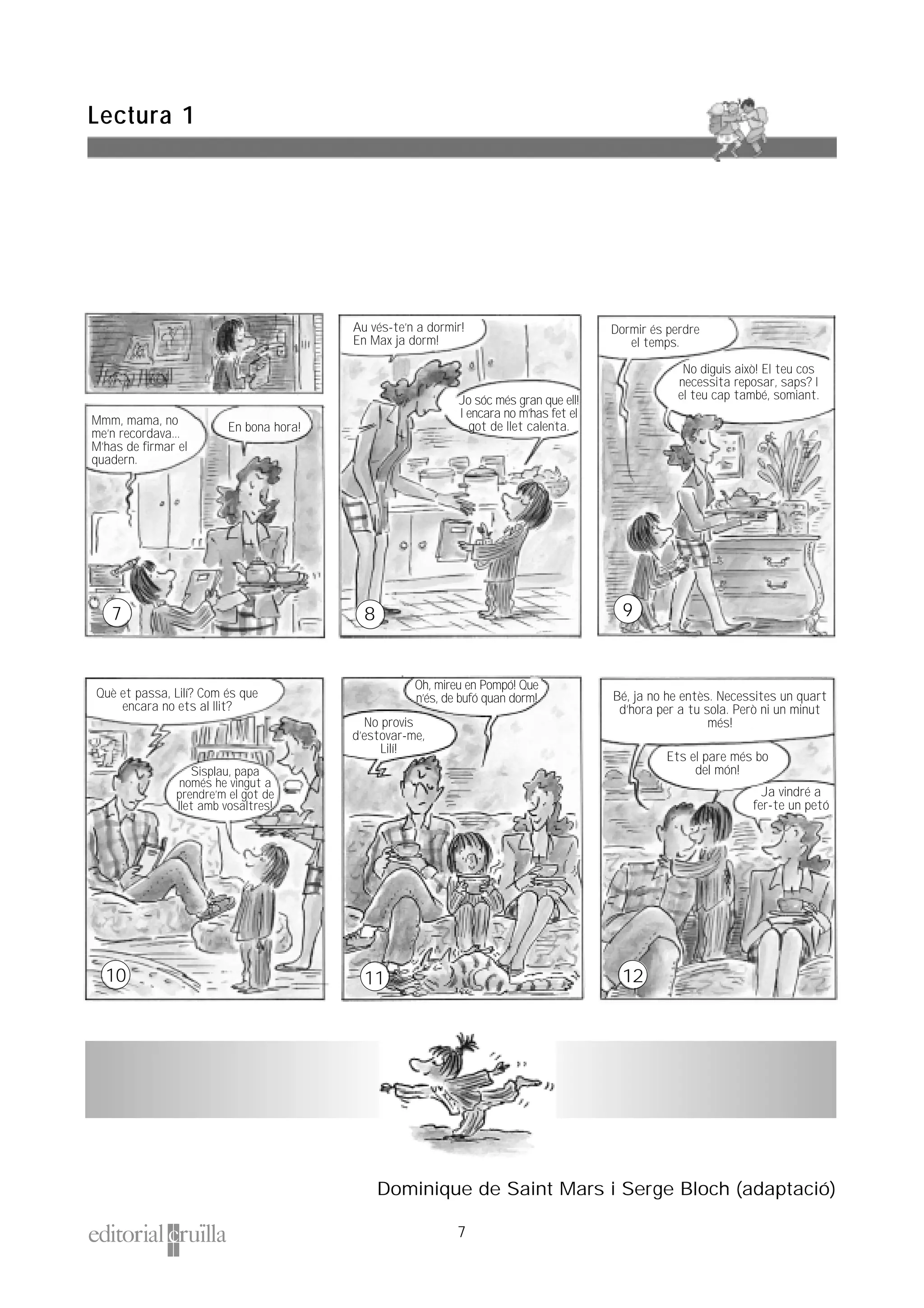 7
Lectura 1
Mmm, mama, no
me’n recordava...
M’has de firmar el
quadern.
En bona hora!
9
10
Au vés-te’n a dormir!
En Max ja dorm!
Dormir és perdre
el temps.
Oh, mireu en Pompó! Que
n’és, de bufó quan dorm!
No provis
d’estovar-me,
Lilí!
No diguis això! El teu cos
necessita reposar, saps? I
el teu cap també, somiant.Jo sóc més gran que ell!
I encara no m’has fet el
got de llet calenta.
Què et passa, Lilí? Com és que
encara no ets al llit?
Sisplau, papa
només he vingut a
prendre’m el got de
llet amb vosaltres!
Dominique de Saint Mars i Serge Bloch (adaptació)
Bé, ja no he entès. Necessites un quart
d’hora per a tu sola. Però ni un minut
més!
Ets el pare més bo
del món!
Ja vindré a
fer-te un petó
12
7 8
11
 