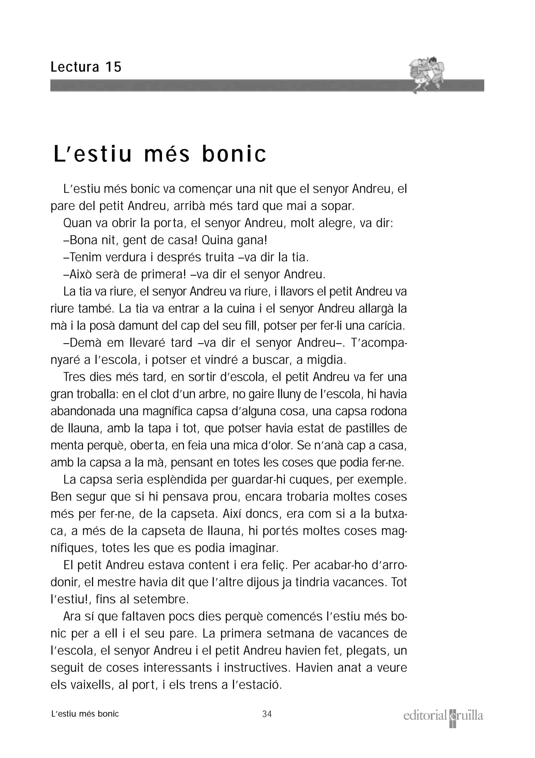 34
L’estiu més bonic va començar una nit que el senyor Andreu, el
pare del petit Andreu, arribà més tard que mai a sopar.
Quan va obrir la porta, el senyor Andreu, molt alegre, va dir:
–Bona nit, gent de casa! Quina gana!
–Tenim verdura i després truita –va dir la tia.
–Això serà de primera! –va dir el senyor Andreu.
La tia va riure, el senyor Andreu va riure, i llavors el petit Andreu va
riure també. La tia va entrar a la cuina i el senyor Andreu allargà la
mà i la posà damunt del cap del seu fill, potser per fer-li una carícia.
–Demà em llevaré tard –va dir el senyor Andreu–. T’acompa-
nyaré a l’escola, i potser et vindré a buscar, a migdia.
Tres dies més tard, en sortir d’escola, el petit Andreu va fer una
gran troballa: en el clot d’un arbre, no gaire lluny de l’escola, hi havia
abandonada una magnífica capsa d’alguna cosa, una capsa rodona
de llauna, amb la tapa i tot, que potser havia estat de pastilles de
menta perquè, oberta, en feia una mica d’olor. Se n’anà cap a casa,
amb la capsa a la mà, pensant en totes les coses que podia fer-ne.
La capsa seria esplèndida per guardar-hi cuques, per exemple.
Ben segur que si hi pensava prou, encara trobaria moltes coses
més per fer-ne, de la capseta. Així doncs, era com si a la butxa-
ca, a més de la capseta de llauna, hi portés moltes coses mag-
nífiques, totes les que es podia imaginar.
El petit Andreu estava content i era feliç. Per acabar-ho d’arro-
donir, el mestre havia dit que l’altre dijous ja tindria vacances. Tot
l’estiu!, fins al setembre.
Ara sí que faltaven pocs dies perquè comencés l’estiu més bo-
nic per a ell i el seu pare. La primera setmana de vacances de
l’escola, el senyor Andreu i el petit Andreu havien fet, plegats, un
seguit de coses interessants i instructives. Havien anat a veure
els vaixells, al port, i els trens a l’estació.
Lectura 15
L’estiu més bonic
L’estiu més bonic
 