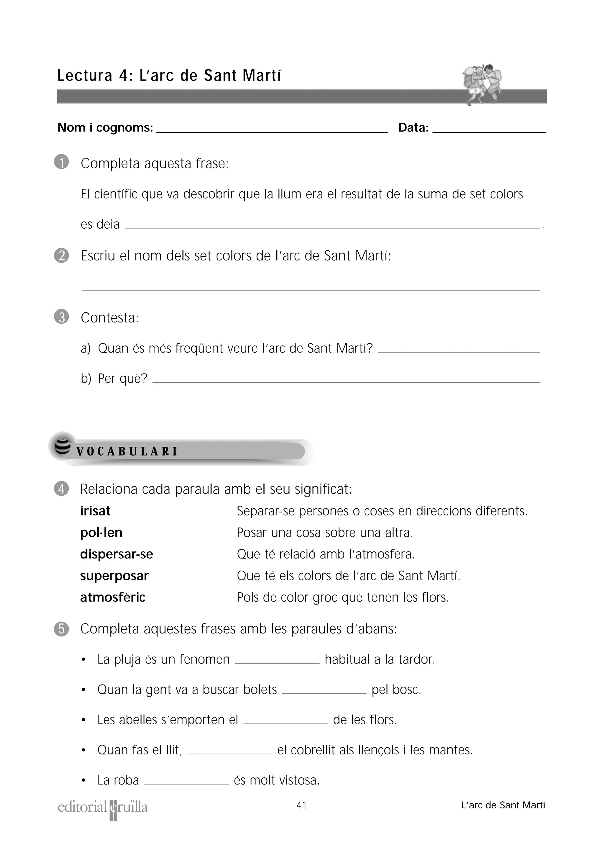 Nom i cognoms: ___________________________________________________ Data: _________________________
Lectura 4: L’arc de Sant Martí
41 L’arc de Sant Martí
V O C A B U L A R I
1 Completa aquesta frase:
El científic que va descobrir que la llum era el resultat de la suma de set colors
es deia .
2 Escriu el nom dels set colors de l’arc de Sant Martí:
3 Contesta:
a) Quan és més freqüent veure l’arc de Sant Martí?
b) Per què?
4 Relaciona cada paraula amb el seu significat:
irisat Separar-se persones o coses en direccions diferents.
pol·len Posar una cosa sobre una altra.
dispersar-se Que té relació amb l’atmosfera.
superposar Que té els colors de l’arc de Sant Martí.
atmosfèric Pols de color groc que tenen les flors.
5 Completa aquestes frases amb les paraules d’abans:
• La pluja és un fenomen habitual a la tardor.
• Quan la gent va a buscar bolets pel bosc.
• Les abelles s’emporten el de les flors.
• Quan fas el llit, el cobrellit als llençols i les mantes.
• La roba és molt vistosa.
 