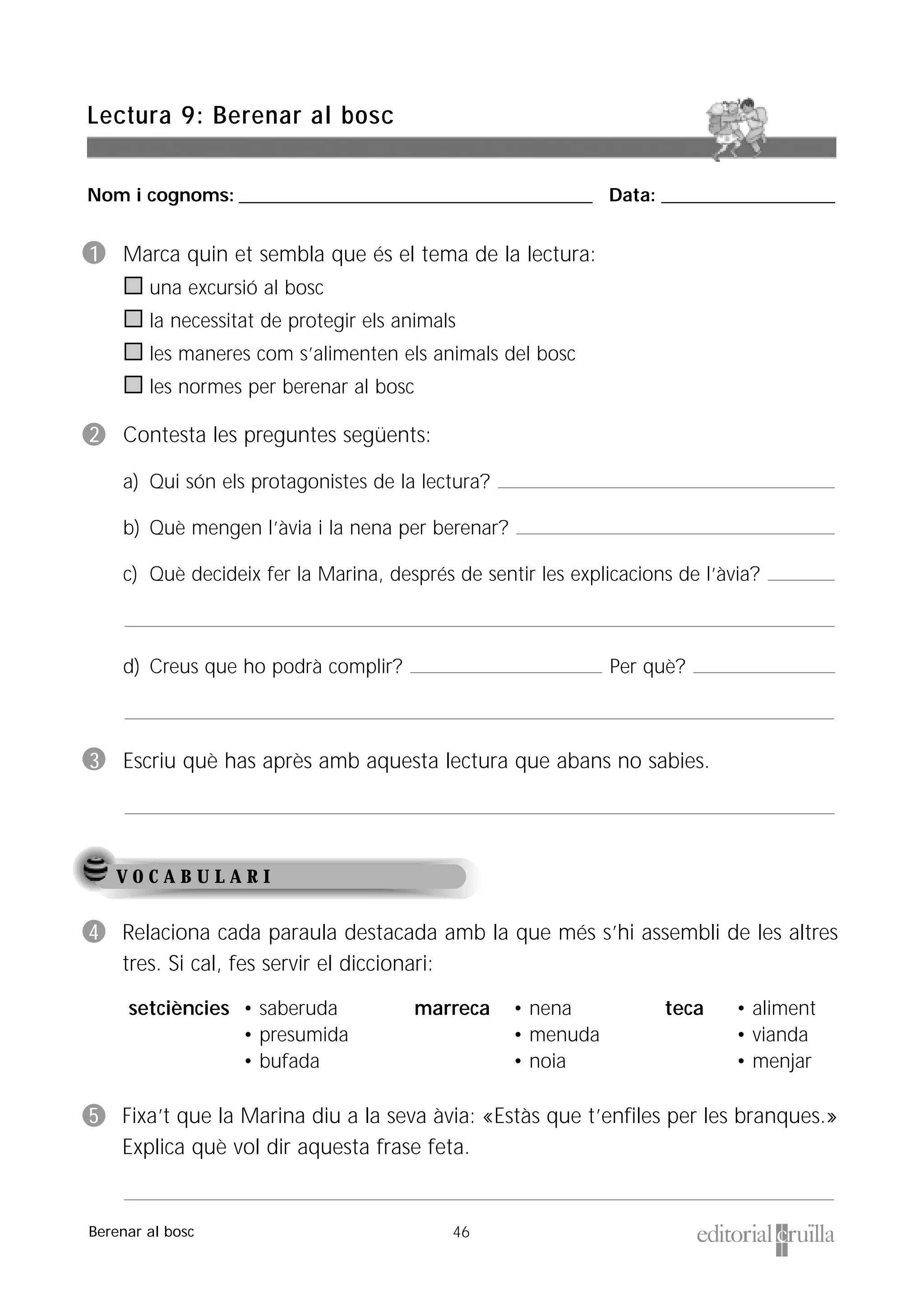 Nom i cognoms: ___________________________________________________ Data: _________________________
46
Lectura 9: Berenar al bosc
Berenar al bosc
1 Marca quin et sembla que és el tema de la lectura:
una excursió al bosc
la necessitat de protegir els animals
les maneres com s’alimenten els animals del bosc
les normes per berenar al bosc
2 Contesta les preguntes següents:
a) Qui són els protagonistes de la lectura?
b) Què mengen l’àvia i la nena per berenar?
c) Què decideix fer la Marina, després de sentir les explicacions de l’àvia?
d) Creus que ho podrà complir? Per què?
3 Escriu què has après amb aquesta lectura que abans no sabies.
V O C A B U L A R I
4 Relaciona cada paraula destacada amb la que més s’hi assembli de les altres
tres. Si cal, fes servir el diccionari:
5 Fixa’t que la Marina diu a la seva àvia: «Estàs que t’enfiles per les branques.»
Explica què vol dir aquesta frase feta.
teca • aliment
• vianda
• menjar
marreca • nena
• menuda
• noia
setciències • saberuda
• presumida
• bufada
 