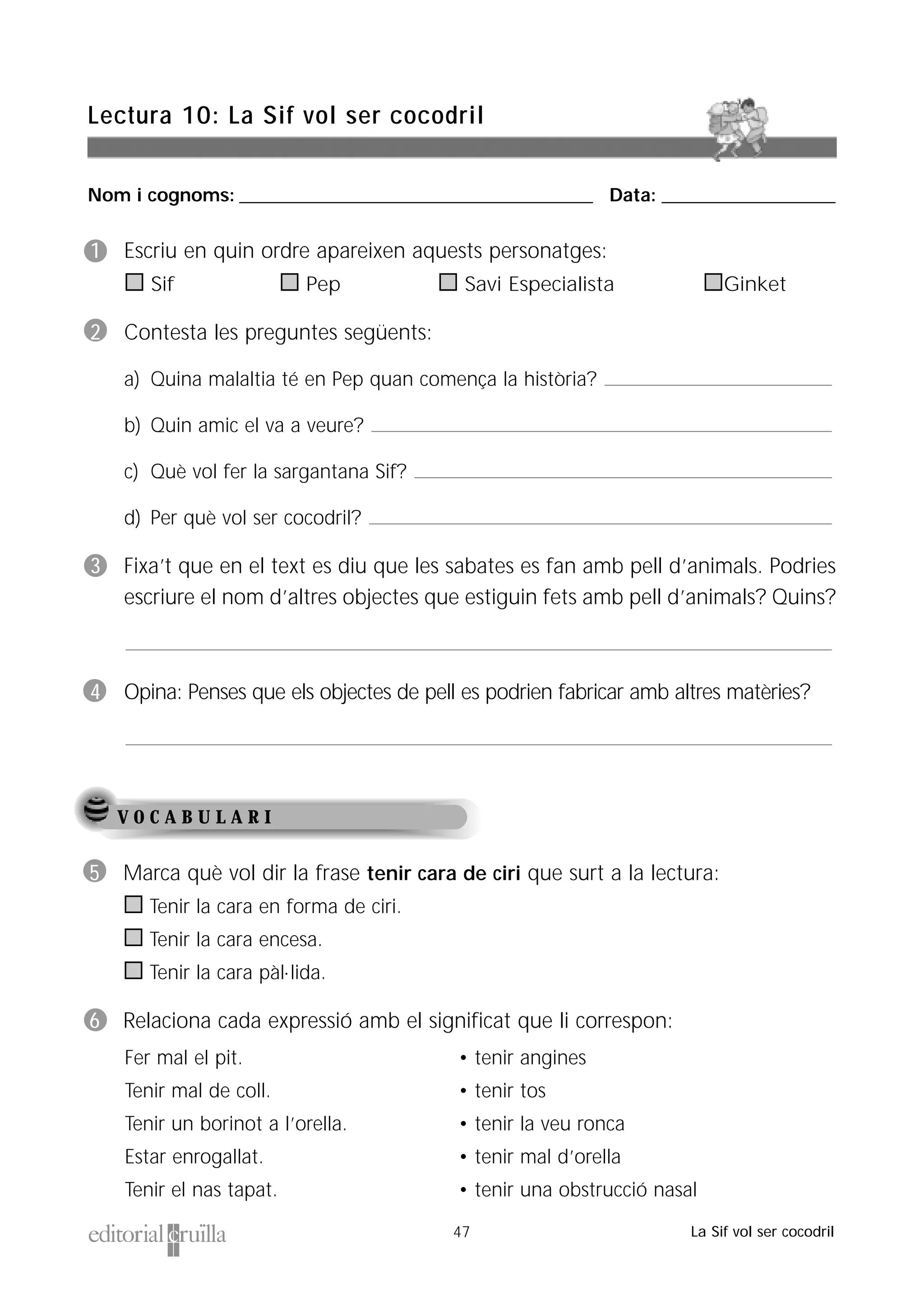 Nom i cognoms: ___________________________________________________ Data: _________________________
Lectura 10: La Sif vol ser cocodril
47 La Sif vol ser cocodril
V O C A B U L A R I
5 Marca què vol dir la frase tenir cara de ciri que surt a la lectura:
Tenir la cara en forma de ciri.
Tenir la cara encesa.
Tenir la cara pàl·lida.
6 Relaciona cada expressió amb el significat que li correspon:
Fer mal el pit.
Tenir mal de coll.
Tenir un borinot a l’orella.
Estar enrogallat.
Tenir el nas tapat.
• tenir angines
• tenir tos
• tenir la veu ronca
• tenir mal d’orella
• tenir una obstrucció nasal
1 Escriu en quin ordre apareixen aquests personatges:
Sif Pep Savi Especialista Ginket
2 Contesta les preguntes següents:
a) Quina malaltia té en Pep quan comença la història?
b) Quin amic el va a veure?
c) Què vol fer la sargantana Sif?
d) Per què vol ser cocodril?
3 Fixa’t que en el text es diu que les sabates es fan amb pell d’animals. Podries
escriure el nom d’altres objectes que estiguin fets amb pell d’animals? Quins?
4 Opina: Penses que els objectes de pell es podrien fabricar amb altres matèries?
 