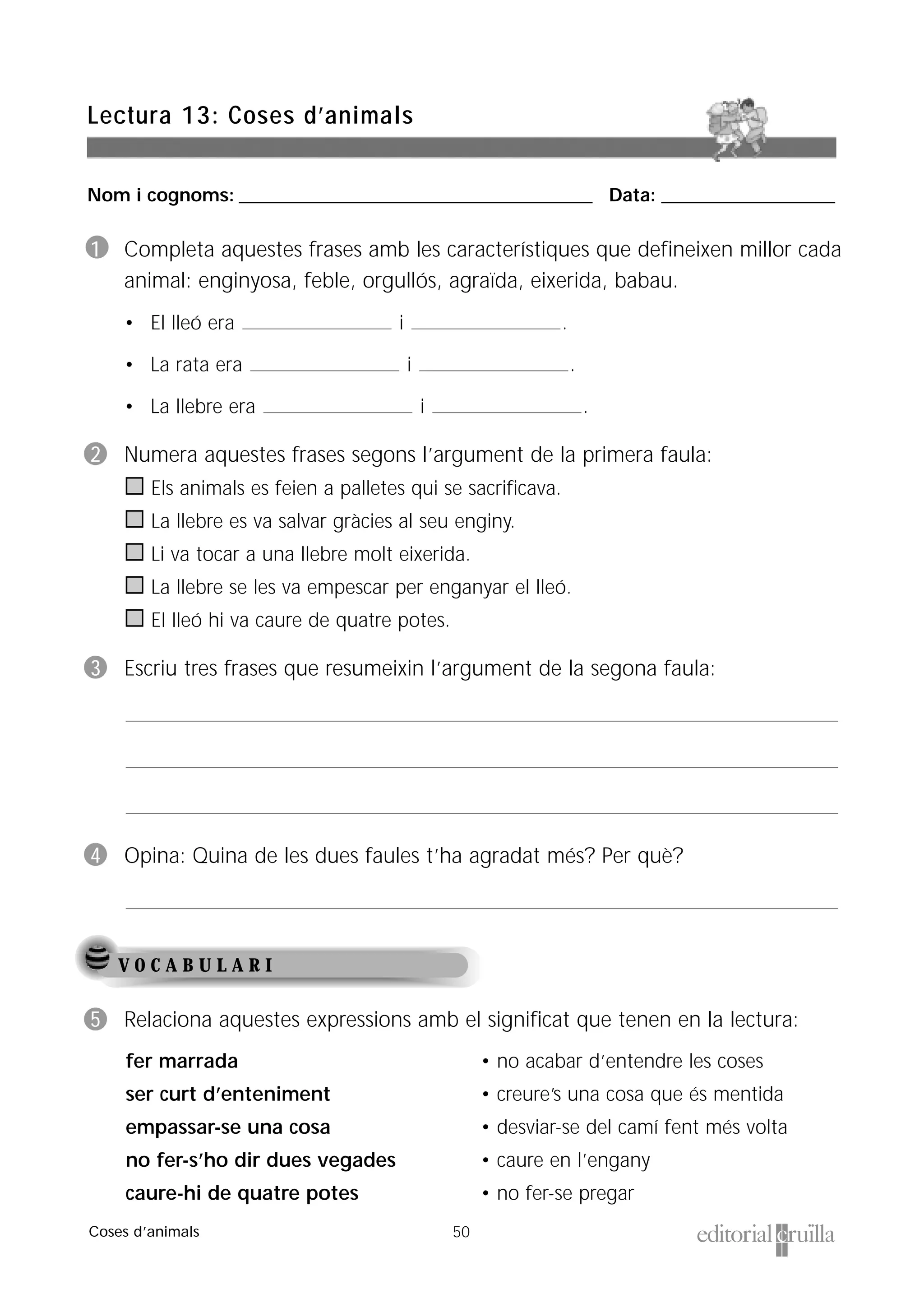 Nom i cognoms: ___________________________________________________ Data: _________________________
50
Lectura 13: Coses d’animals
Coses d’animals
V O C A B U L A R I
5 Relaciona aquestes expressions amb el significat que tenen en la lectura:
fer marrada
ser curt d’enteniment
empassar-se una cosa
no fer-s’ho dir dues vegades
caure-hi de quatre potes
• no acabar d’entendre les coses
• creure’s una cosa que és mentida
• desviar-se del camí fent més volta
• caure en l’engany
• no fer-se pregar
1 Completa aquestes frases amb les característiques que defineixen millor cada
animal: enginyosa, feble, orgullós, agraïda, eixerida, babau.
• El lleó era i .
• La rata era i .
• La llebre era i .
2 Numera aquestes frases segons l’argument de la primera faula:
Els animals es feien a palletes qui se sacrificava.
La llebre es va salvar gràcies al seu enginy.
Li va tocar a una llebre molt eixerida.
La llebre se les va empescar per enganyar el lleó.
El lleó hi va caure de quatre potes.
3 Escriu tres frases que resumeixin l’argument de la segona faula:
4 Opina: Quina de les dues faules t’ha agradat més? Per què?
 