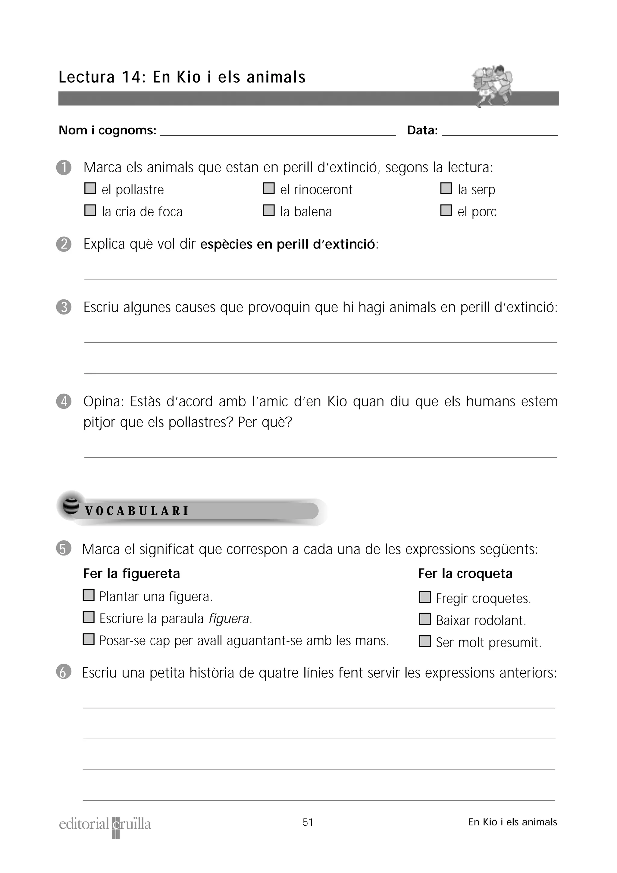 Nom i cognoms: ___________________________________________________ Data: _________________________
Lectura 14: En Kio i els animals
51 En Kio i els animals
V O C A B U L A R I
1 Marca els animals que estan en perill d’extinció, segons la lectura:
el pollastre el rinoceront la serp
la cria de foca la balena el porc
2 Explica què vol dir espècies en perill d’extinció:
3 Escriu algunes causes que provoquin que hi hagi animals en perill d’extinció:
4 Opina: Estàs d’acord amb l’amic d’en Kio quan diu que els humans estem
pitjor que els pollastres? Per què?
5 Marca el significat que correspon a cada una de les expressions següents:
Plantar una figuera.
Escriure la paraula figuera.
Posar-se cap per avall aguantant-se amb les mans.
6 Escriu una petita història de quatre línies fent servir les expressions anteriors:
Fer la figuereta Fer la croqueta
Fregir croquetes.
Baixar rodolant.
Ser molt presumit.
 