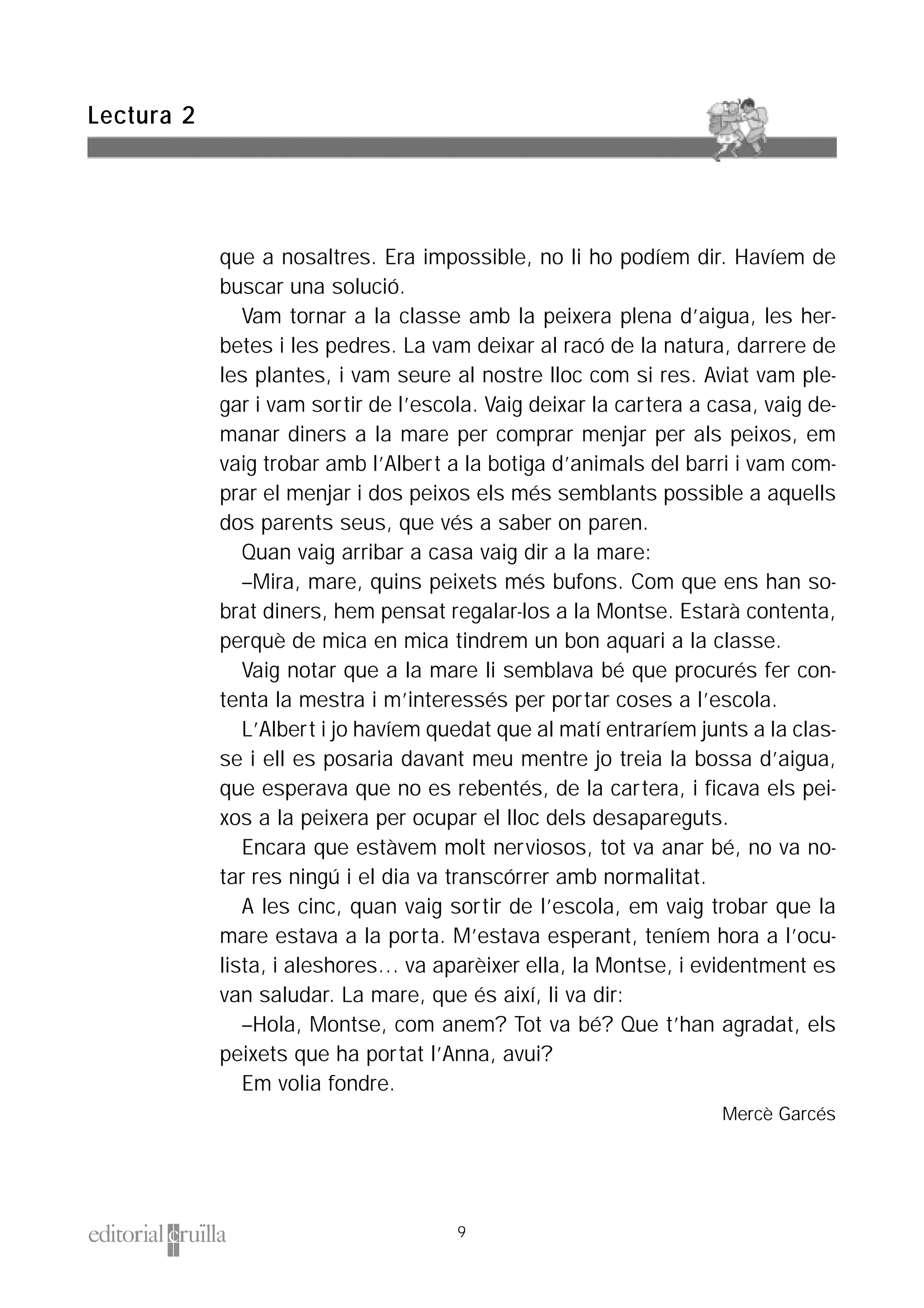 que a nosaltres. Era impossible, no li ho podíem dir. Havíem de
buscar una solució.
Vam tornar a la classe amb la peixera plena d’aigua, les her-
betes i les pedres. La vam deixar al racó de la natura, darrere de
les plantes, i vam seure al nostre lloc com si res. Aviat vam ple-
gar i vam sortir de l’escola. Vaig deixar la cartera a casa, vaig de-
manar diners a la mare per comprar menjar per als peixos, em
vaig trobar amb l’Albert a la botiga d’animals del barri i vam com-
prar el menjar i dos peixos els més semblants possible a aquells
dos parents seus, que vés a saber on paren.
Quan vaig arribar a casa vaig dir a la mare:
–Mira, mare, quins peixets més bufons. Com que ens han so-
brat diners, hem pensat regalar-los a la Montse. Estarà contenta,
perquè de mica en mica tindrem un bon aquari a la classe.
Vaig notar que a la mare li semblava bé que procurés fer con-
tenta la mestra i m’interessés per portar coses a l’escola.
L’Albert i jo havíem quedat que al matí entraríem junts a la clas-
se i ell es posaria davant meu mentre jo treia la bossa d’aigua,
que esperava que no es rebentés, de la cartera, i ficava els pei-
xos a la peixera per ocupar el lloc dels desapareguts.
Encara que estàvem molt nerviosos, tot va anar bé, no va no-
tar res ningú i el dia va transcórrer amb normalitat.
A les cinc, quan vaig sortir de l’escola, em vaig trobar que la
mare estava a la porta. M’estava esperant, teníem hora a l’ocu-
lista, i aleshores… va aparèixer ella, la Montse, i evidentment es
van saludar. La mare, que és així, li va dir:
–Hola, Montse, com anem? Tot va bé? Que t’han agradat, els
peixets que ha portat l’Anna, avui?
Em volia fondre.
Mercè Garcés
Lectura 2
9
 