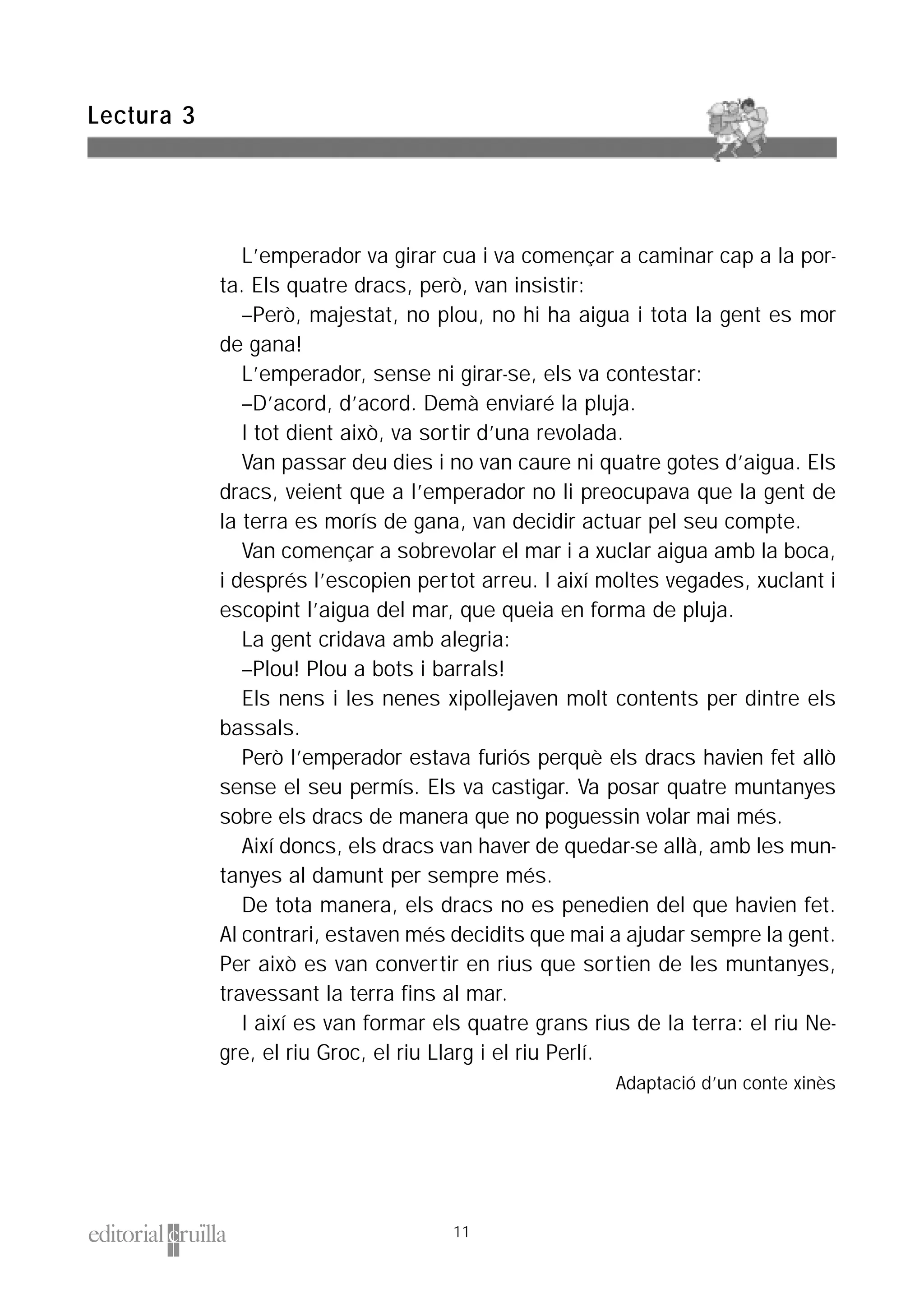 L’emperador va girar cua i va començar a caminar cap a la por-
ta. Els quatre dracs, però, van insistir:
–Però, majestat, no plou, no hi ha aigua i tota la gent es mor
de gana!
L’emperador, sense ni girar-se, els va contestar:
–D’acord, d’acord. Demà enviaré la pluja.
I tot dient això, va sortir d’una revolada.
Van passar deu dies i no van caure ni quatre gotes d’aigua. Els
dracs, veient que a l’emperador no li preocupava que la gent de
la terra es morís de gana, van decidir actuar pel seu compte.
Van començar a sobrevolar el mar i a xuclar aigua amb la boca,
i després l’escopien pertot arreu. I així moltes vegades, xuclant i
escopint l’aigua del mar, que queia en forma de pluja.
La gent cridava amb alegria:
–Plou! Plou a bots i barrals!
Els nens i les nenes xipollejaven molt contents per dintre els
bassals.
Però l’emperador estava furiós perquè els dracs havien fet allò
sense el seu permís. Els va castigar. Va posar quatre muntanyes
sobre els dracs de manera que no poguessin volar mai més.
Així doncs, els dracs van haver de quedar-se allà, amb les mun-
tanyes al damunt per sempre més.
De tota manera, els dracs no es penedien del que havien fet.
Al contrari, estaven més decidits que mai a ajudar sempre la gent.
Per això es van convertir en rius que sortien de les muntanyes,
travessant la terra fins al mar.
I així es van formar els quatre grans rius de la terra: el riu Ne-
gre, el riu Groc, el riu Llarg i el riu Perlí.
Adaptació d’un conte xinès
Lectura 3
11
 